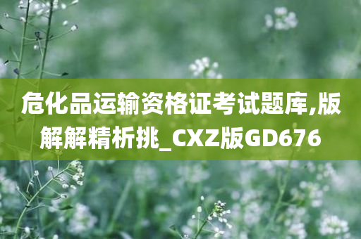 危化品运输资格证考试题库,版解解精析挑_CXZ版GD676