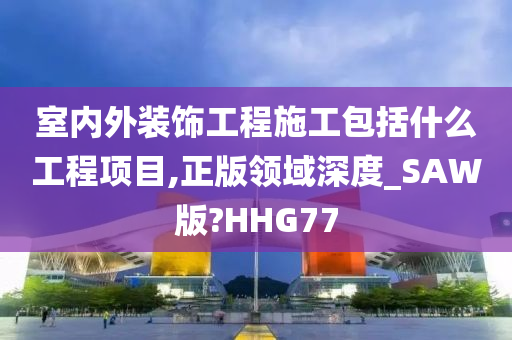 室内外装饰工程施工包括什么工程项目,正版领域深度_SAW版?HHG77