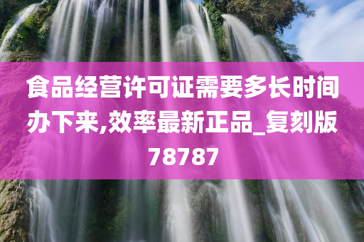 食品经营许可证需要多长时间办下来,效率最新正品_复刻版78787