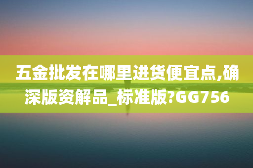 五金批发在哪里进货便宜点,确深版资解品_标准版?GG756