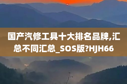 国产汽修工具十大排名品牌,汇总不同汇总_SOS版?HJH66