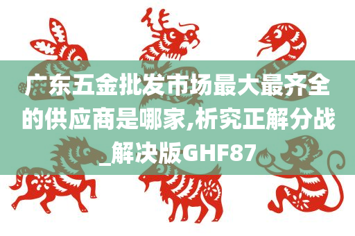 广东五金批发市场最大最齐全的供应商是哪家,析究正解分战_解决版GHF87