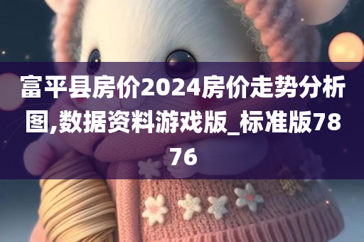 富平县房价2024房价走势分析图,数据资料游戏版_标准版7876