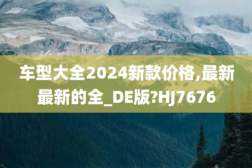 车型大全2024新款价格,最新最新的全_DE版?HJ7676