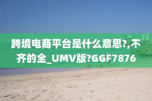 跨境电商平台是什么意思?,不齐的全_UMV版?GGF7876