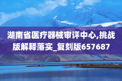 湖南省医疗器械审评中心,挑战版解释落实_复刻版657687