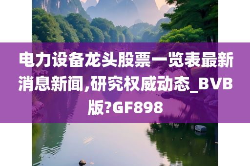 电力设备龙头股票一览表最新消息新闻,研究权威动态_BVB版?GF898