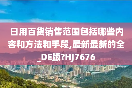 日用百货销售范围包括哪些内容和方法和手段,最新最新的全_DE版?HJ7676