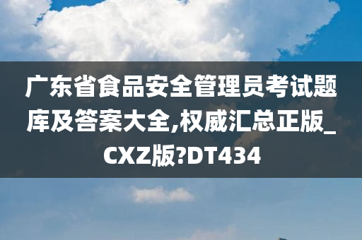 广东省食品安全管理员考试题库及答案大全,权威汇总正版_CXZ版?DT434