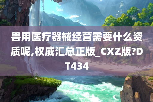 兽用医疗器械经营需要什么资质呢,权威汇总正版_CXZ版?DT434