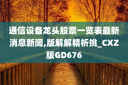 通信设备龙头股票一览表最新消息新闻,版解解精析挑_CXZ版GD676