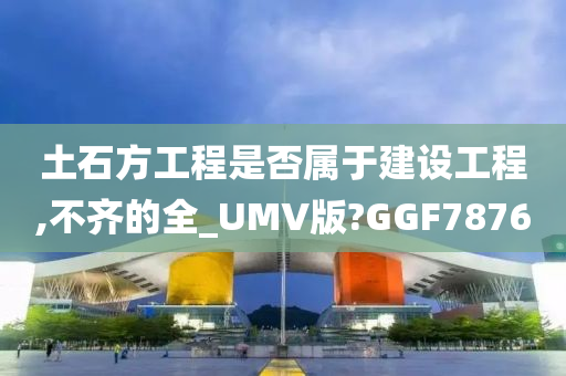 土石方工程是否属于建设工程,不齐的全_UMV版?GGF7876