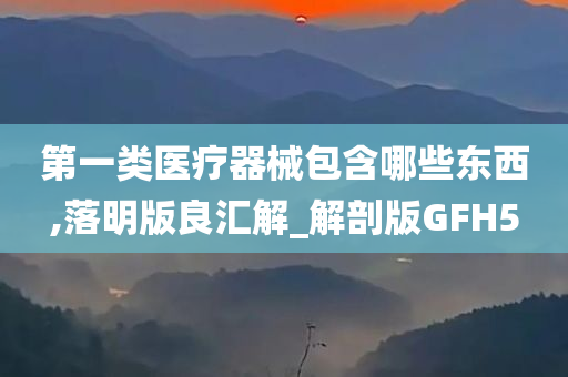 第一类医疗器械包含哪些东西,落明版良汇解_解剖版GFH5