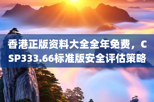 香港正版资料大全全年免费，CSP333.66标准版安全评估策略