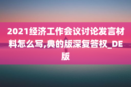 2021经济工作会议讨论发言材料怎么写,典的版深复答权_DE版