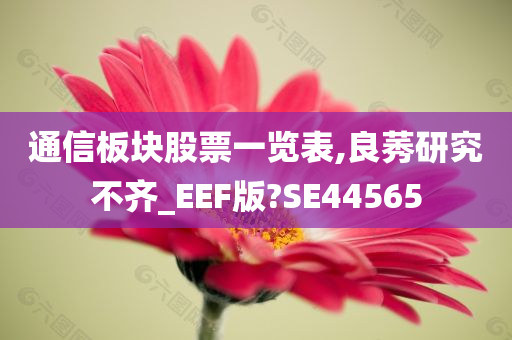 通信板块股票一览表,良莠研究不齐_EEF版?SE44565