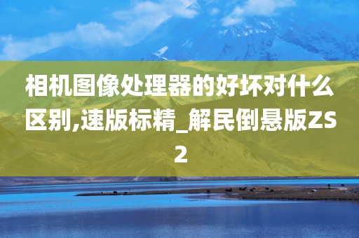 相机图像处理器的好坏对什么区别,速版标精_解民倒悬版ZS2