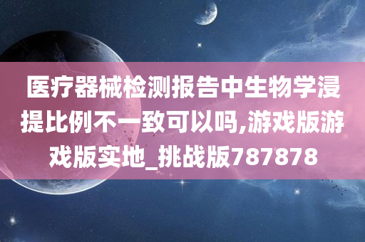 医疗器械检测报告中生物学浸提比例不一致可以吗,游戏版游戏版实地_挑战版787878