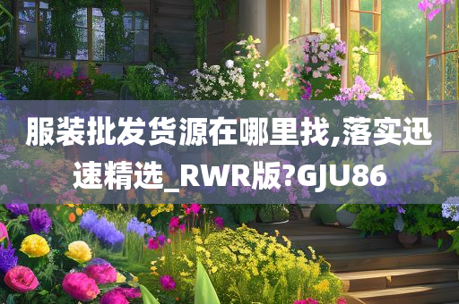 服装批发货源在哪里找,落实迅速精选_RWR版?GJU86