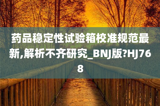 药品稳定性试验箱校准规范最新,解析不齐研究_BNJ版?HJ768