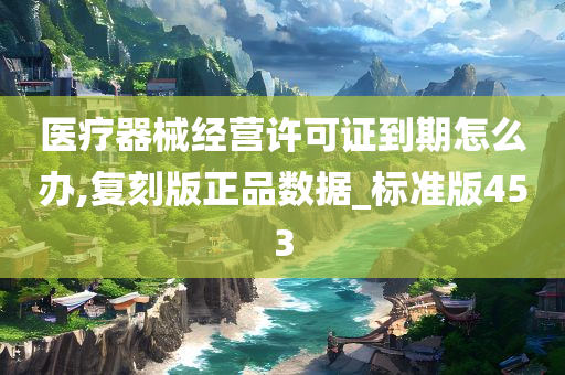 医疗器械经营许可证到期怎么办,复刻版正品数据_标准版453