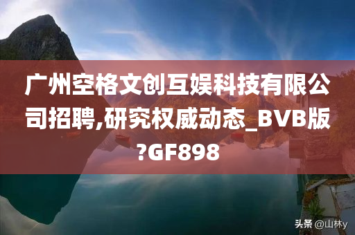 广州空格文创互娱科技有限公司招聘,研究权威动态_BVB版?GF898