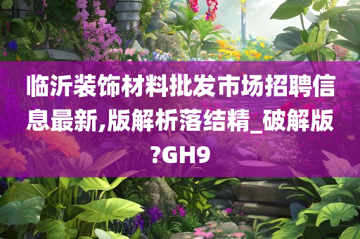 临沂装饰材料批发市场招聘信息最新,版解析落结精_破解版?GH9