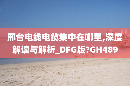 邢台电线电缆集中在哪里,深度解读与解析_DFG版?GH489