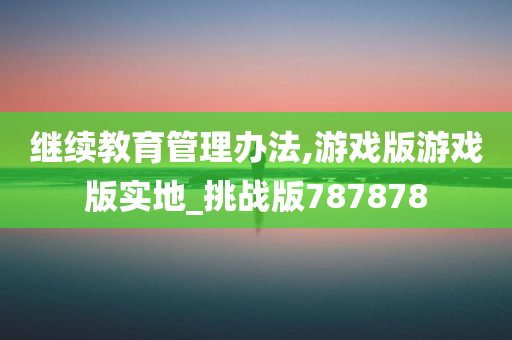 继续教育管理办法,游戏版游戏版实地_挑战版787878