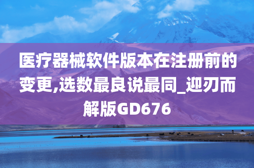 医疗器械软件版本在注册前的变更,选数最良说最同_迎刃而解版GD676