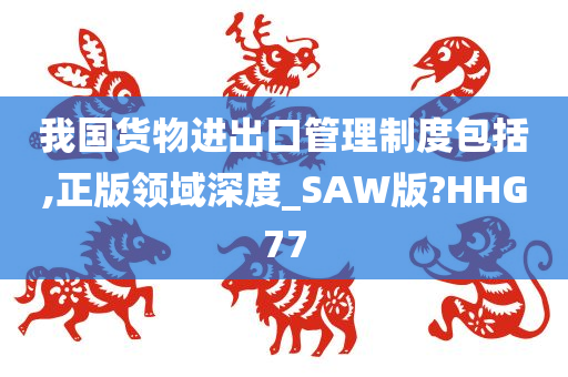 我国货物进出口管理制度包括,正版领域深度_SAW版?HHG77