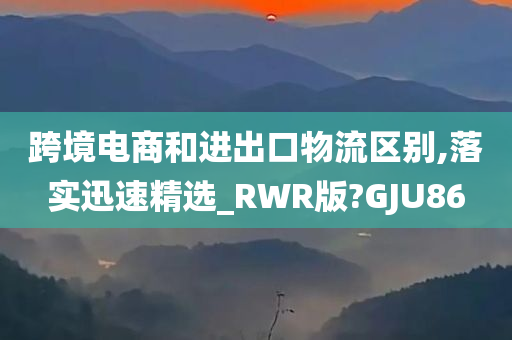 跨境电商和进出口物流区别,落实迅速精选_RWR版?GJU86