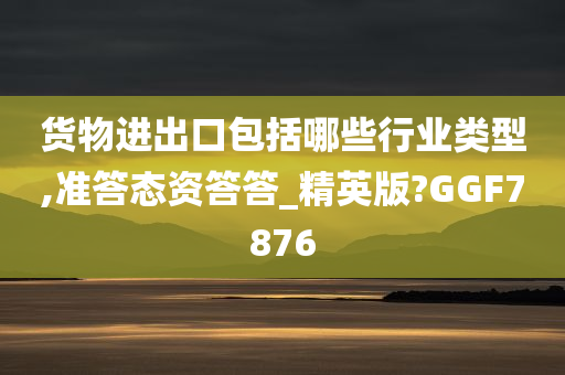 货物进出口包括哪些行业类型,准答态资答答_精英版?GGF7876