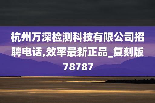 杭州万深检测科技有限公司招聘电话,效率最新正品_复刻版78787