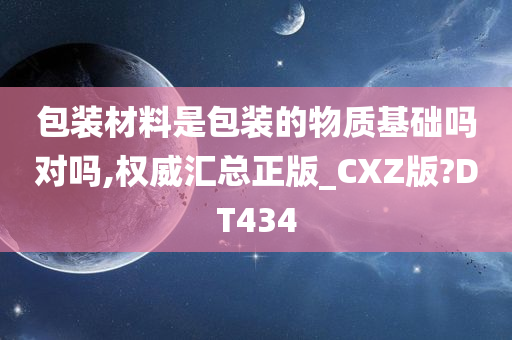 包装材料是包装的物质基础吗对吗,权威汇总正版_CXZ版?DT434