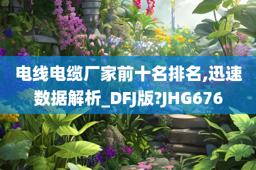 电线电缆厂家前十名排名,迅速数据解析_DFJ版?JHG676