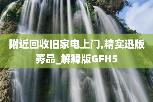 附近回收旧家电上门,精实迅版莠品_解释版GFH5