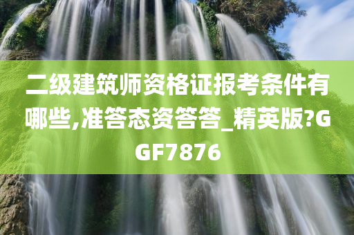 二级建筑师资格证报考条件有哪些,准答态资答答_精英版?GGF7876