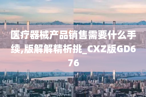 医疗器械产品销售需要什么手续,版解解精析挑_CXZ版GD676