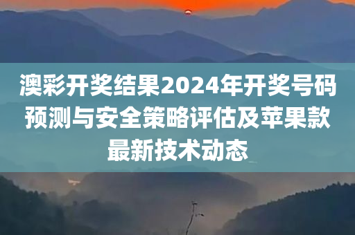 澳彩开奖结果2024年开奖号码预测与安全策略评估及苹果款最新技术动态