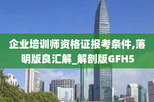 企业培训师资格证报考条件,落明版良汇解_解剖版GFH5