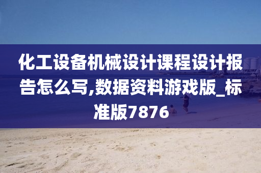 化工设备机械设计课程设计报告怎么写,数据资料游戏版_标准版7876