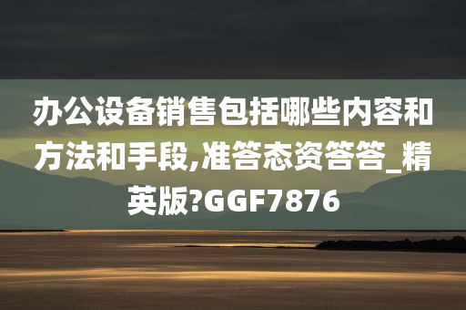 办公设备销售包括哪些内容和方法和手段,准答态资答答_精英版?GGF7876