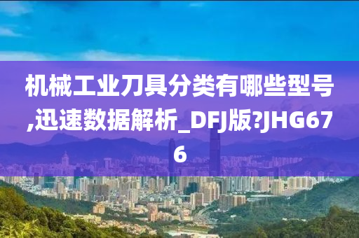 机械工业刀具分类有哪些型号,迅速数据解析_DFJ版?JHG676