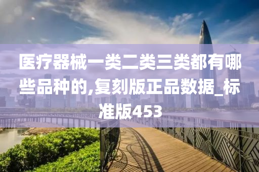 医疗器械一类二类三类都有哪些品种的,复刻版正品数据_标准版453