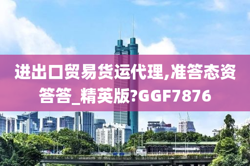 进出口贸易货运代理,准答态资答答_精英版?GGF7876