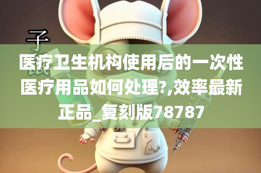 医疗卫生机构使用后的一次性医疗用品如何处理?,效率最新正品_复刻版78787