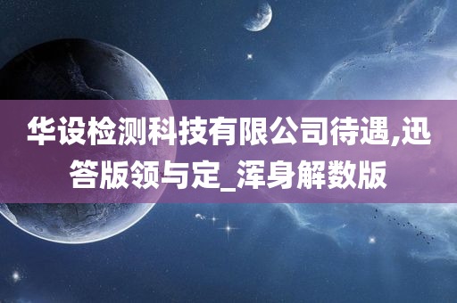 华设检测科技有限公司待遇,迅答版领与定_浑身解数版