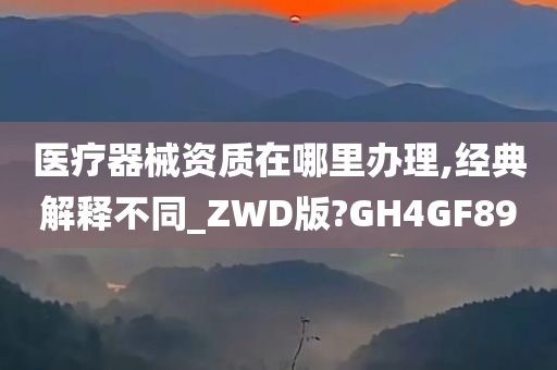 医疗器械资质在哪里办理,经典解释不同_ZWD版?GH4GF89