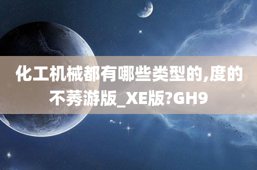 化工机械都有哪些类型的,度的不莠游版_XE版?GH9